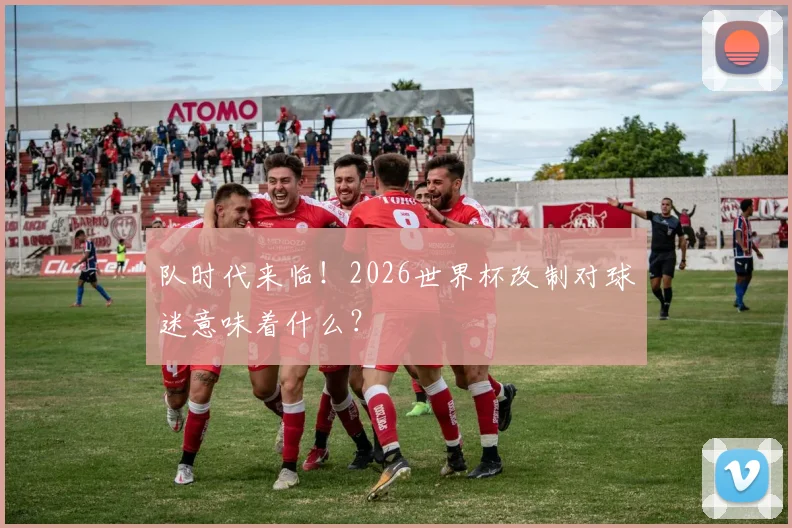 队时代来临！2026世界杯改制对球迷意味着什么？