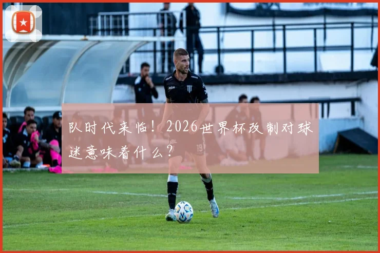 队时代来临！2026世界杯改制对球迷意味着什么？
