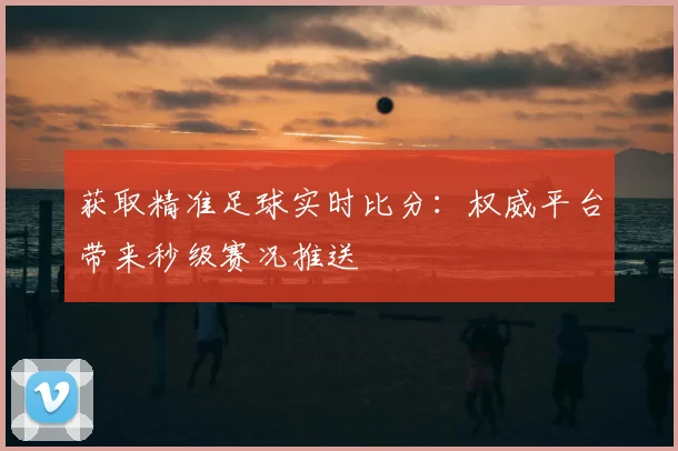 获取精准足球实时比分：权威平台带来秒级赛况推送