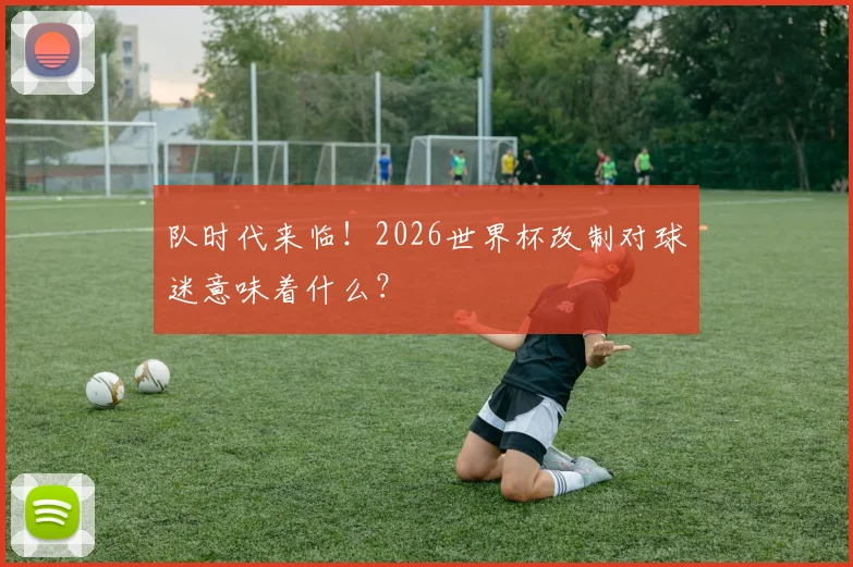 队时代来临！2026世界杯改制对球迷意味着什么？